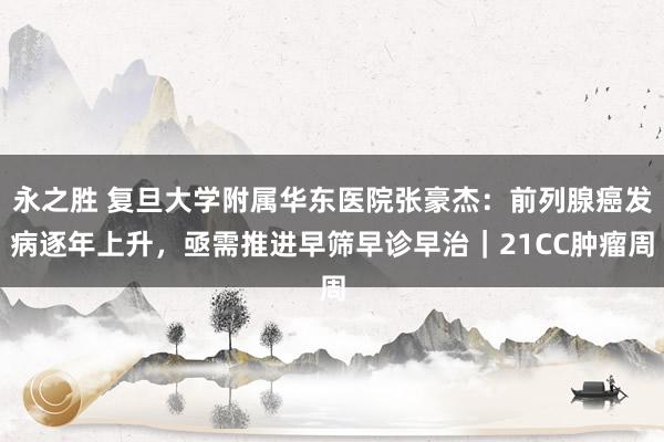永之胜 复旦大学附属华东医院张豪杰：前列腺癌发病逐年上升，亟需推进早筛早诊早治｜21CC肿瘤周