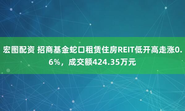 宏图配资 招商基金蛇口租赁住房REIT低开高走涨0.6%，成交额424.35万元