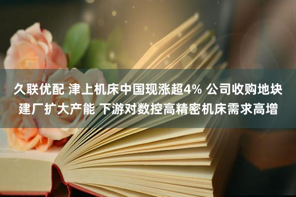 久联优配 津上机床中国现涨超4% 公司收购地块建厂扩大产能 下游对数控高精密机床需求高增