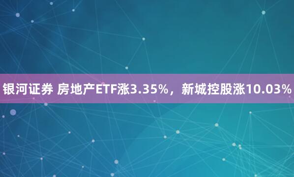 银河证券 房地产ETF涨3.35%，新城控股涨10.03%