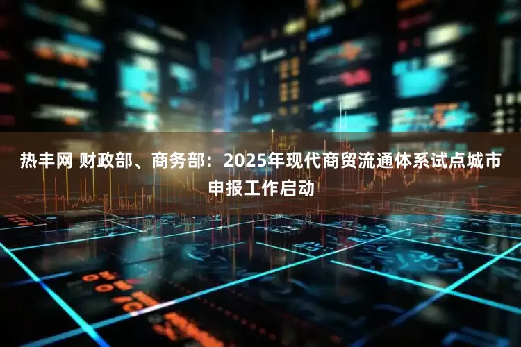 热丰网 财政部、商务部：2025年现代商贸流通体系试点城市申报工作启动