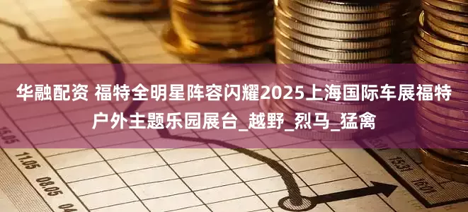 华融配资 福特全明星阵容闪耀2025上海国际车展福特户外主题乐园展台_越野_烈马_猛禽
