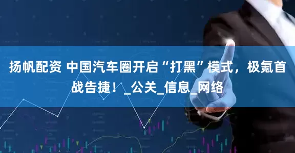 扬帆配资 中国汽车圈开启“打黑”模式，极氪首战告捷！_公关_信息_网络
