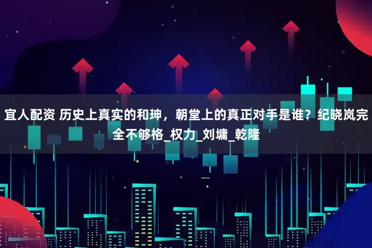 宜人配资 历史上真实的和珅，朝堂上的真正对手是谁？纪晓岚完全不够格_权力_刘墉_乾隆