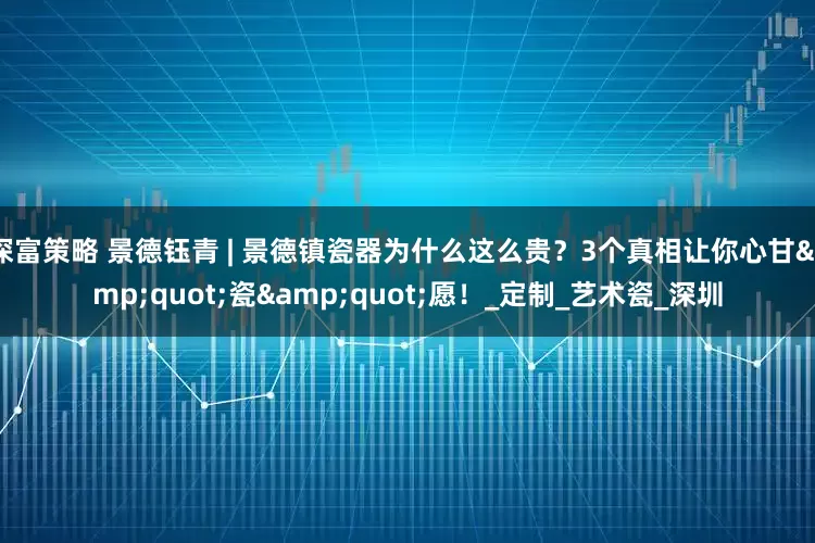 深富策略 景德钰青 | 景德镇瓷器为什么这么贵？3个真相让你心甘"瓷"愿！_定制_艺术瓷_深圳