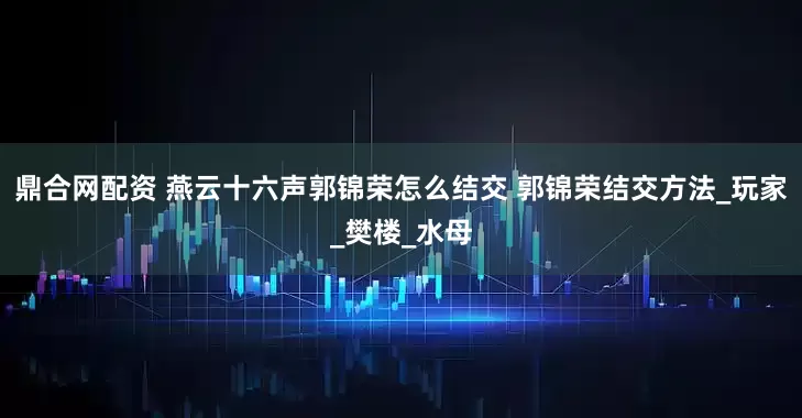 鼎合网配资 燕云十六声郭锦荣怎么结交 郭锦荣结交方法_玩家_樊楼_水母