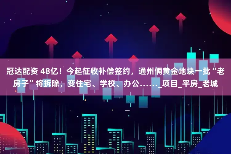 冠达配资 48亿！今起征收补偿签约，通州俩黄金地块一批“老房子”将拆除，变住宅、学校、办公……_项目_平房_老城