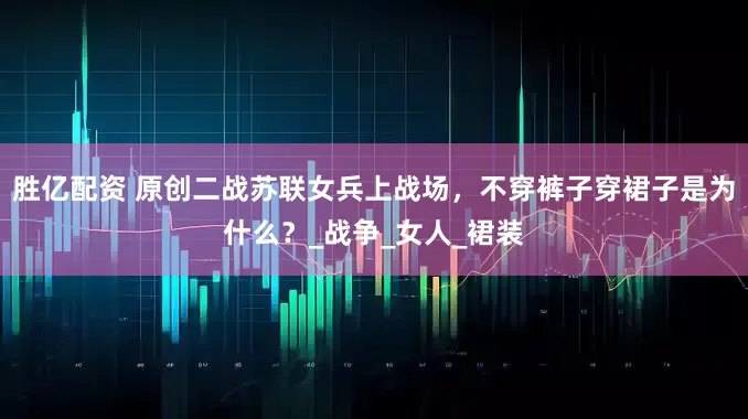 胜亿配资 原创二战苏联女兵上战场，不穿裤子穿裙子是为什么？_战争_女人_裙装