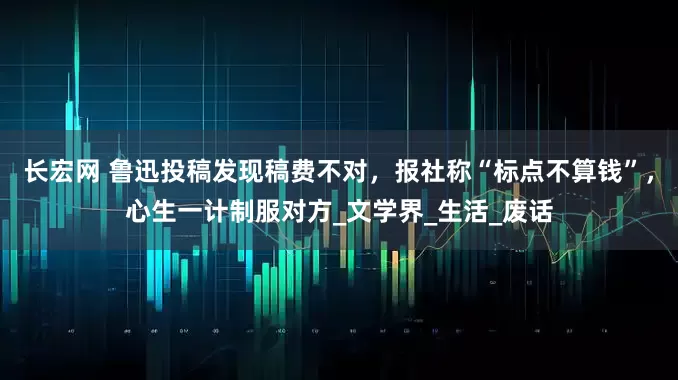 长宏网 鲁迅投稿发现稿费不对，报社称“标点不算钱”，心生一计制服对方_文学界_生活_废话