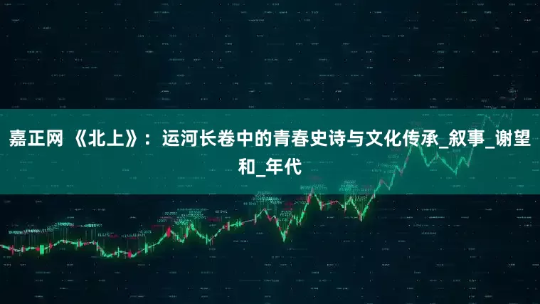 嘉正网 《北上》：运河长卷中的青春史诗与文化传承_叙事_谢望和_年代