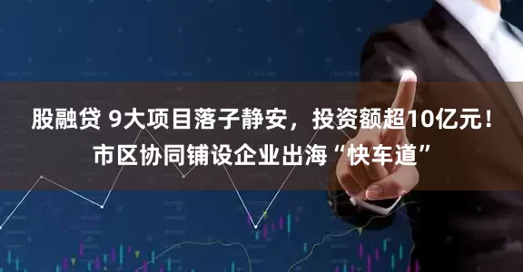 股融贷 9大项目落子静安，投资额超10亿元！市区协同铺设企业出海“快车道”