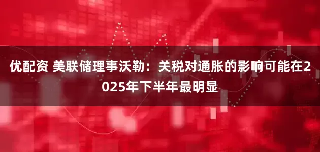 优配资 美联储理事沃勒：关税对通胀的影响可能在2025年下半年最明显