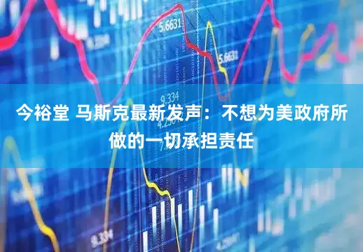 今裕堂 马斯克最新发声：不想为美政府所做的一切承担责任