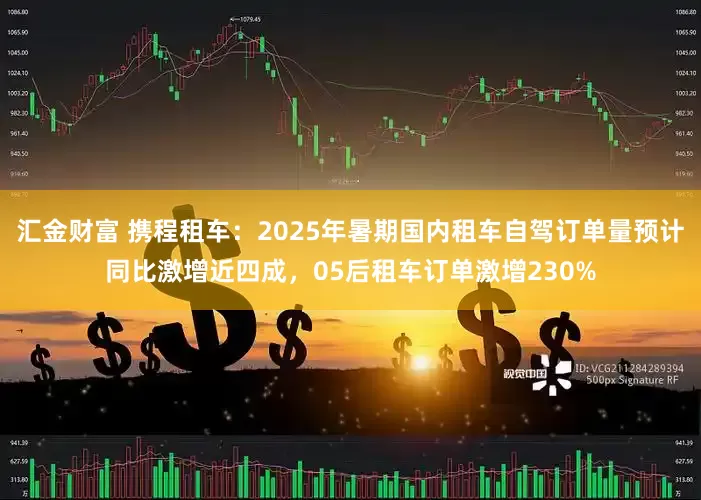 汇金财富 携程租车：2025年暑期国内租车自驾订单量预计同比激增近四成，05后租车订单激增230%