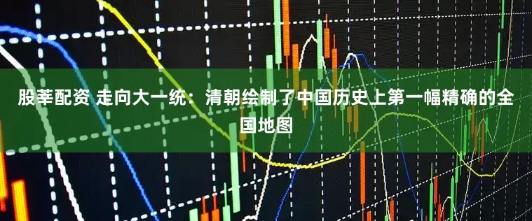 股莘配资 走向大一统：清朝绘制了中国历史上第一幅精确的全国地图