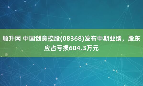 顺升网 中国创意控股(08368)发布中期业绩，股东应占亏损604.3万元