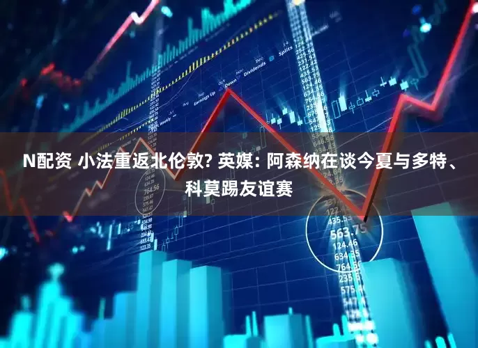N配资 小法重返北伦敦? 英媒: 阿森纳在谈今夏与多特、科莫踢友谊赛